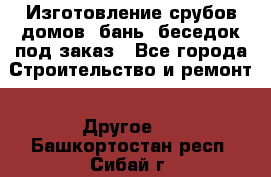 Изготовление срубов домов, бань, беседок под заказ - Все города Строительство и ремонт » Другое   . Башкортостан респ.,Сибай г.